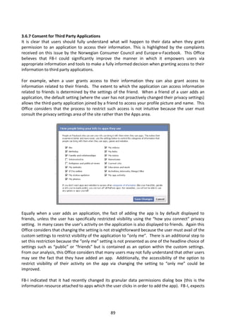 3.6.7 Consent for Third Party Applications
It is clear that users should fully understand what will happen to their data when they grant
permission to an application to access their information. This is highlighted by the complaints
received on this issue by the Norwegian Consumer Council and Europe-v-Facebook. This Office
believes that FB-I could significantly improve the manner in which it empowers users via
appropriate information and tools to make a fully informed decision when granting access to their
information to third party applications.

For example, when a user grants access to their information they can also grant access to
information related to their friends. The extent to which the application can access information
related to friends is determined by the settings of the friend. When a friend of a user adds an
application, the default setting (where the user has not proactively changed their privacy settings)
allows the third-party application joined by a friend to access your profile picture and name. This
Office considers that the process to restrict such access is not intuitive because the user must
consult the privacy settings area of the site rather than the Apps area.




Equally when a user adds an application, the fact of adding the app is by default displayed to
friends, unless the user has specifically restricted visibility using the “how you connect” privacy
setting. In many cases the user’s activity on the application is also displayed to friends. Again this
Office considers that changing the setting is not straightforward because the user must avail of the
custom settings to restrict visibility of the application to “only me”. There is an additional step to
set this restriction because the “only me” setting is not presented as one of the headline choice of
settings such as “public” or “friends” but is contained as an option within the custom settings.
From our analysis, this Office considers that many users may not fully understand that other users
may see the fact that they have added an app. Additionally, the accessibility of the option to
restrict visibility of their activity on the app via changing the setting to “only me” could be
improved.

FB-I indicated that it had recently changed its granular data permissions dialog box (this is the
information resource attached to apps which the user clicks in order to add the app). FB-I, expects




                                                 89
 