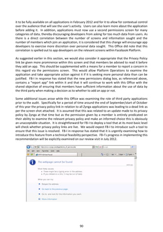 it to be fully available on all applications in February 2012 and for it to allow for contextual control
over the audience that will see the user’s activity. Users can also learn more about the application
before adding it. In addition, applications must now use a second permissions screen for many
categories of data, thereby discouraging developers from asking for too much data from users. As
there is a direct correlation between the number of screens and information sought and the
number of members which join an application, it is considered that this change will encourage app
developers to exercise more discretion over personal data sought. This Office did note that this
correlation is spelled out to app developers on the relevant screens within Facebook Platform.

As suggested earlier in this section, we would also consider it appropriate that the Privacy Policy
link be given more prominence within this screen and that members be advised to read it before
they add an app. This should be supplemented with a means for a member to report a concern in
this regard via the permissions screen. This would allow Platform Operations to examine the
application and take appropriate action against it if it is seeking more personal data than can be
justified. FB-I in response has stated that the new permissions dialog box, as referenced above,
contains a “report app” link within it and that it will continue to work with this Office with the
shared objective of ensuring that members have sufficient information about the use of data by
the third party when making a decision as to whether to add an app or not.

Some additional issues arose while this Office was examining the role of third party applications
prior to the audit. Specifically for a period of time around the end of September/start of October
of this year the privacy policy link in relation to all Zynga applications was leading to a dead link as
per the screen shot attached. It is assumed that this was related to an update made to its privacy
policy by Zynga at that time but as the permission given by a member is entirely predicated on
their ability to examine the relevant privacy policy and make an informed choice this is obviously
an unacceptable situation. It is straightforward for FB-I to deploy a tool that at its most basic level
will check whether privacy policy links are live. We would expect FB-I to introduce such a tool to
ensure that this issue is resolved. FB-I in response has stated that it is urgently examining how to
introduce this feature from a technical feasibility perspective. FB-I’s progress in implementing this
recommendation will be explicitly examined on our review visit in July 2012.




                                                  90
 
