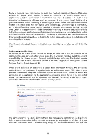 Finally in this area it was noted during the audit that Facebook has recently launched Facebook
Platform for Mobile which provides a means for developers to develop mobile specific
applications. A detailed examination of this Platform was outside the scope of the audit at this
time given the large number of issues which were in scope. It is recognised though that there is a
justifiable concern around the ability of mobile applications to collect additional information in
relation to members once they have signed-up to a mobile app. While this type of information,
e.g. location information, unique handset identifier as examples are not within the direct control
of FB-I, there is an opportunity for FB-I to demonstrate leadership in this area and provide specific
instructions to mobile applications to only seek such information where entirely justifiable and to
only use it with the individual’s full consent. This Office is pleased that FB-I has undertaken to
bring forward appropriate guidance in this area for mobile app developers and to include relevant
terms in its Platform policy.

We will examine Facebook Platform for Mobile in more detail during our follow-up with FB-I in July
2012.

3.6.8 Security Considerations
As outlined at the outset of this section, we sought to verify that it was not possible for an
application to access personal data over and above that to which an individual gives their consent
or enabled by the relevant settings. The audit verified that this is the case. The detailed security
testing undertaken to verify this issue is outlined in Section 5 - Application Development - of the
Technical Analysis Report (Appendix 1).

When a user authorises an application to access their information following the procedures
outlined above, the application is provided with an authorisation token. This token is then
provided to Facebook along with subsequent requests for information. A user can revoke the
permission for an application via the applications permissions screen shown in the screenshot
below. We have confirmed that an application that has been removed by a user can no longer
access their information other than that which is publicly available.




The technical analysis report also confirms that it does not appear possible for an app to perform
tasks or access information unless the user has granted an appropriate permission. It is also
confirmed that when a friend of a user installing an app has chosen to restrict what such apps can




                                                 91
 