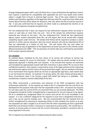 through designated expert staff in each UK Police force. It was clarified that the legal basis cited in
each request is examined for compatibility with applicable law and if any doubt arises further
advice is sought from in-house or external legal counsel. Two of the cases related to missing
children and therefore regardless of the legal basis that was cited FB-I could also have relied upon
Section 8(e) of the Acts which allows for disclosure, inter alia, where the life of a person may be at
risk. It was also confirmed that all requests are either made to a dedicated fax machine or via
email with all responses issuing by encrypted email.

FB-I has emphasised that it does not respond to law enforcement requests which are broad in
nature or seek data on more than one user. One of the sample law enforcement requests
examined was refused on this basis. FB-I has emphasised that “should the law enforcement
agency require content information from FB-I, we will require that we be served with a legally
compelling request under Irish law. The Gardaí (Irish Police) will be required to produce a search
warrant or similar coercive document. Non-Irish search warrants will only be respected by FB-I if
they are enforceable as a matter of Irish law. This will require that any such orders be
domesticated by way of application to the Department of Justice pursuant to the Criminal Justice
(Mutual Assistance) Act 2008.” The non-provision of content data was confirmed by examination
of the sample requests examined.

3.7.1 Analysis
As outlined above, Facebook by the very nature of its service will continue to receive law
enforcement requests for access to information. FB-I adopts what we would consider to be an
appropriate approach in dealing with such requests. It has ensured that requests are examined
and considered by appropriately trained staff with restrictions in place within FB-I to ensure their
confidential treatment. Each request is examined by virtue of the legal authority of the requesting
law enforcement agency and the nature of the personal data sought. We are satisfied on the basis
of our examination that requests which do not have an appropriate legal basis, seek content data
or are too broad are refused. As outlined in its privacy policy, FB-I does release personal data in
these circumstances when it has formed a good faith belief that doing so is justifiable. This
consideration is based on Sections 8(b) & 8(d) of the Acts.

This Office recommends a continuation and extension of the SPOC arrangement with law
enforcement authorities. As the requests are made to FB-I it is important that any such forms etc
developed for this purpose make clear that the responsible entity is FB-I. At present any requests
for user data under the control of FB-I are returned if they are not correctly addressed. The SPOC
arrangement should be further strengthened by a requirement for all such requests to be signed-
off on or validated by a designated officer of a senior rank and for this to be recordable in the
request. It is not a sufficient safeguard for the requests to issue from a designated email box as
such a box can be used by multiple users. We also recommended that the standard form be
further strengthened by requiring all requesting entities to fully complete the section as to why
the requested user data is sought so as to ensure that FB-I when responding can form a good faith
belief that such provision of data is necessary as required by its privacy policy. FB-I should also re-
examine its privacy policy to ensure that the current information provided is consistent with its
actual approach in this area.

FB-I in response has indicated that it is implementing the above actions.




                                                  98
 
