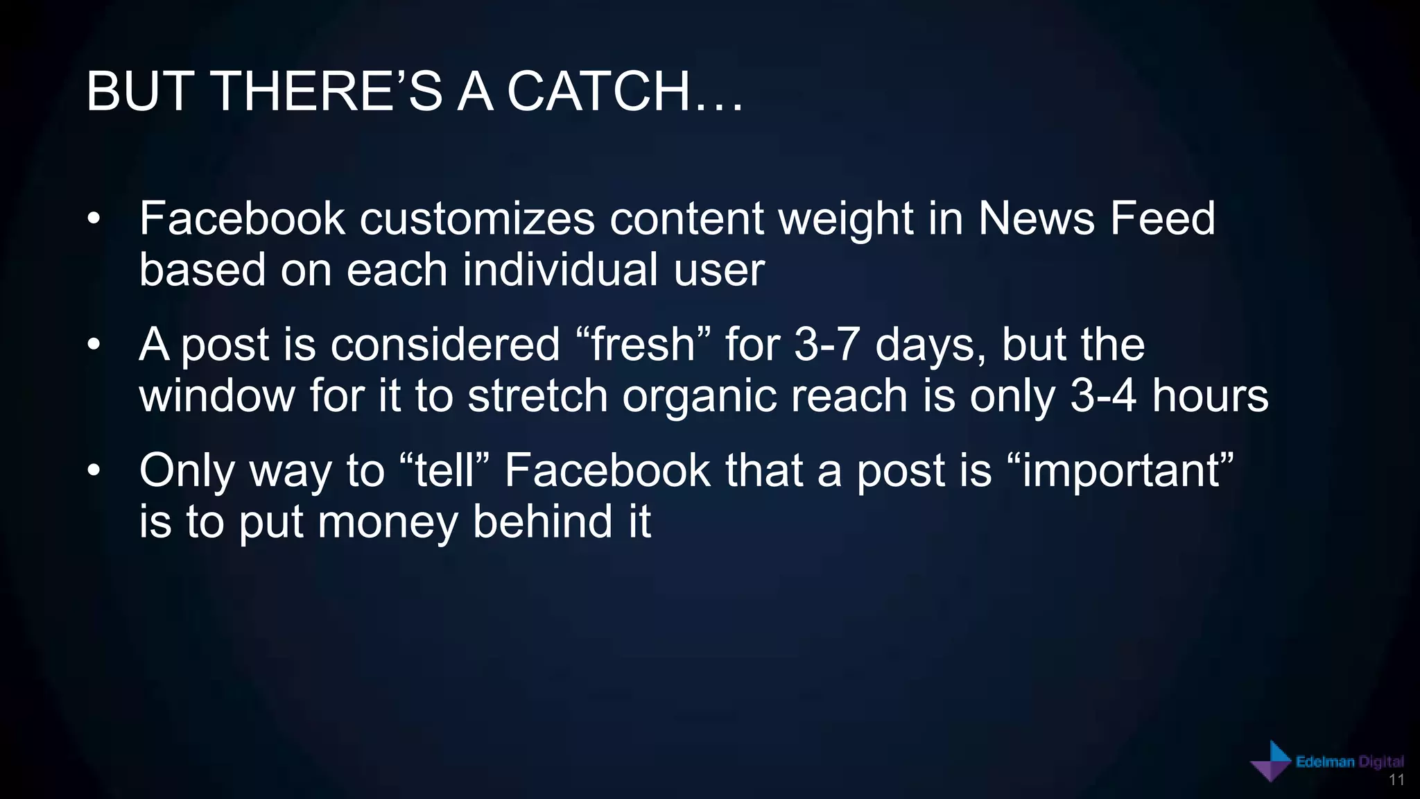 BUT THERE’S A CATCH…

• Facebook customizes content weight in News Feed
  based on each individual user
• A post is considered “fresh” for 3-7 days, but the
  window for it to stretch organic reach is only 3-4 hours
• Only way to “tell” Facebook that a post is “important”
  is to put money behind it




                                                             11
 