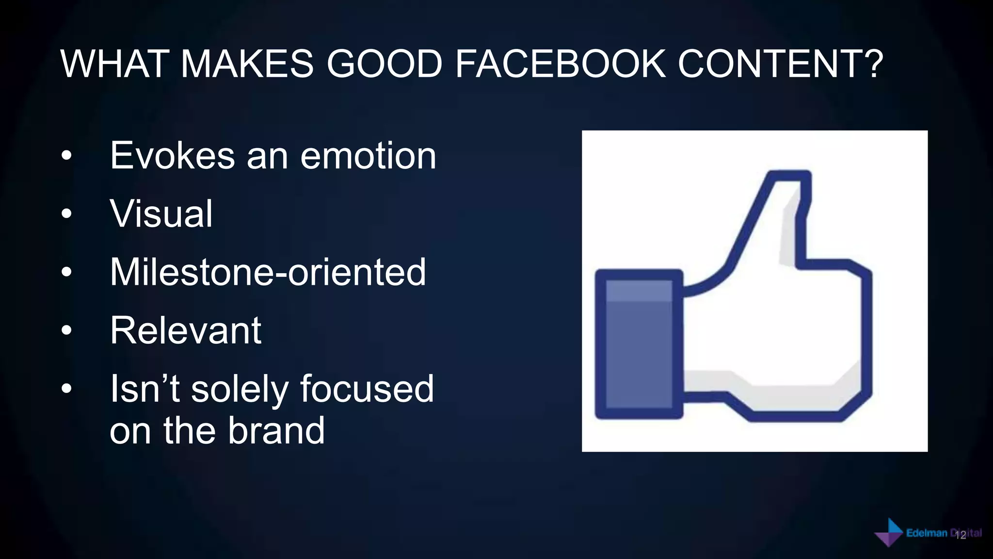 WHAT MAKES GOOD FACEBOOK CONTENT?

• Evokes an emotion
• Visual
• Milestone-oriented
• Relevant
• Isn’t solely focused
  on the brand

                                    12
                                         12
 