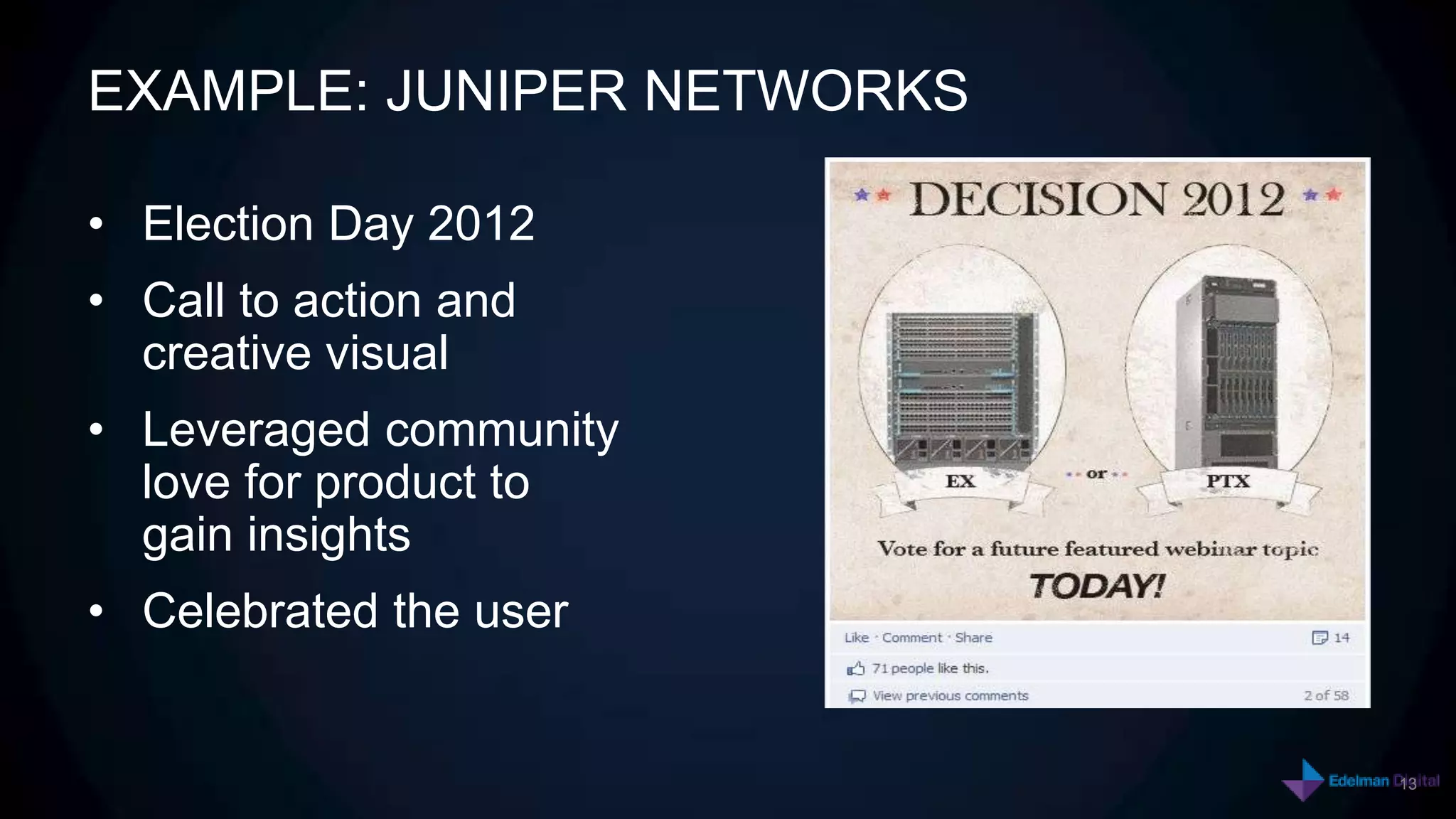 EXAMPLE: JUNIPER NETWORKS

• Election Day 2012
• Call to action and
  creative visual
• Leveraged community
  love for product to
  gain insights
• Celebrated the user


                            13
 