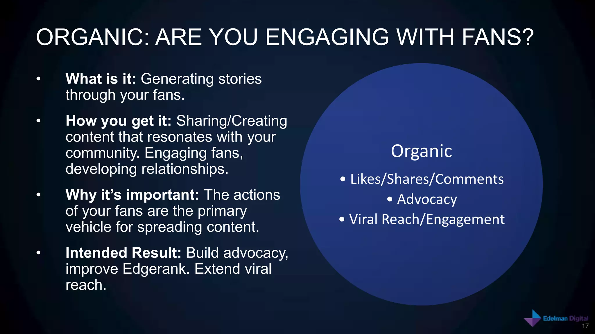 ORGANIC: ARE YOU ENGAGING WITH FANS?
•   What is it: Generating stories
    through your fans.
•   How you get it: Sharing/Creating
    content that resonates with your
    community. Engaging fans,                 Organic
    developing relationships.
                                       • Likes/Shares/Comments
•   Why it’s important: The actions             • Advocacy
    of your fans are the primary
    vehicle for spreading content.
                                       • Viral Reach/Engagement

•   Intended Result: Build advocacy,
    improve Edgerank. Extend viral
    reach.

                                                                  17
 