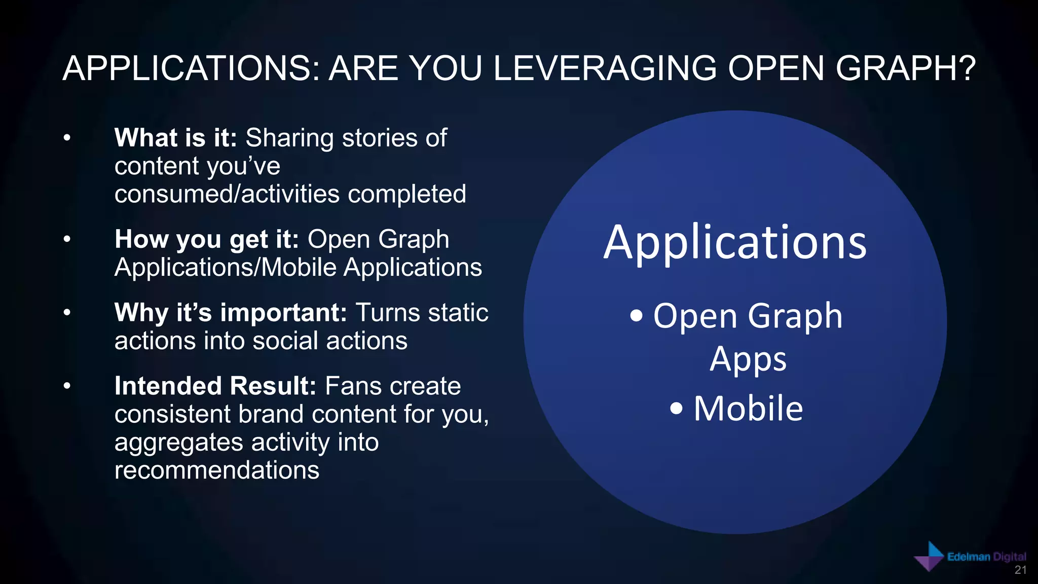 APPLICATIONS: ARE YOU LEVERAGING OPEN GRAPH?
•   What is it: Sharing stories of
    content you’ve
    consumed/activities completed
•   How you get it: Open Graph
    Applications/Mobile Applications
                                        Applications
•   Why it’s important: Turns static     • Open Graph
    actions into social actions
                                              Apps
•   Intended Result: Fans create
    consistent brand content for you,       • Mobile
    aggregates activity into
    recommendations


                                                        21
 