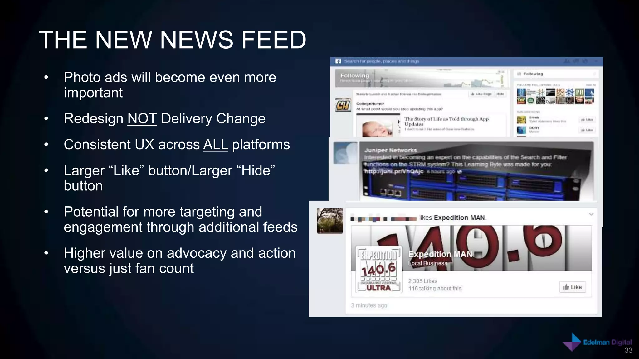 THE NEW NEWS FEED
•   Photo ads will become even more
    important
•   Redesign NOT Delivery Change
•   Consistent UX across ALL platforms
•   Larger “Like” button/Larger “Hide”
    button
•   Potential for more targeting and
    engagement through additional feeds
•   Higher value on advocacy and action
    versus just fan count




                                          33
 
