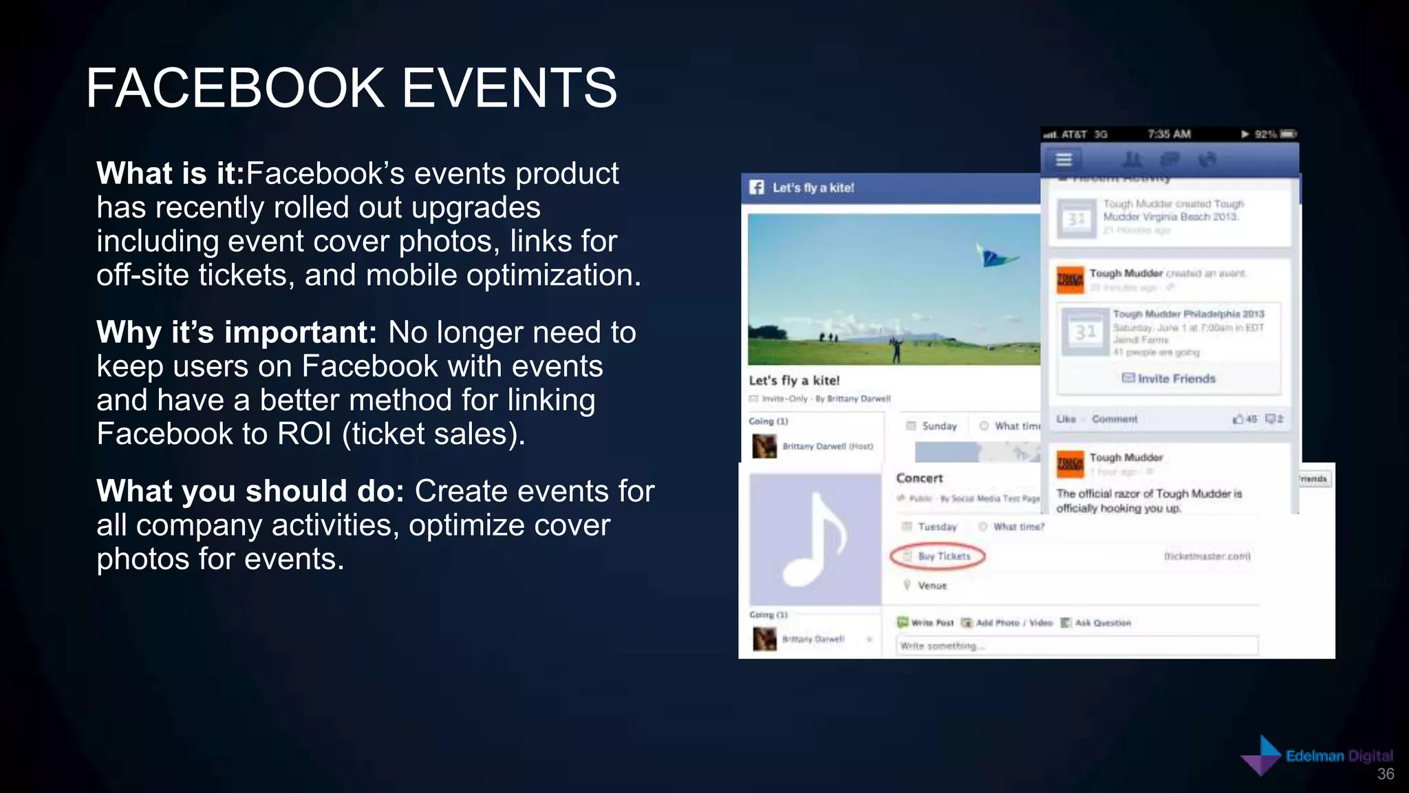 FACEBOOK EVENTS
What is it:Facebook’s events product
has recently rolled out upgrades
including event cover photos, links for
off-site tickets, and mobile optimization.
Why it’s important: No longer need to
keep users on Facebook with events
and have a better method for linking
Facebook to ROI (ticket sales).
What you should do: Create events for
all company activities, optimize cover
photos for events.




                                             36
 