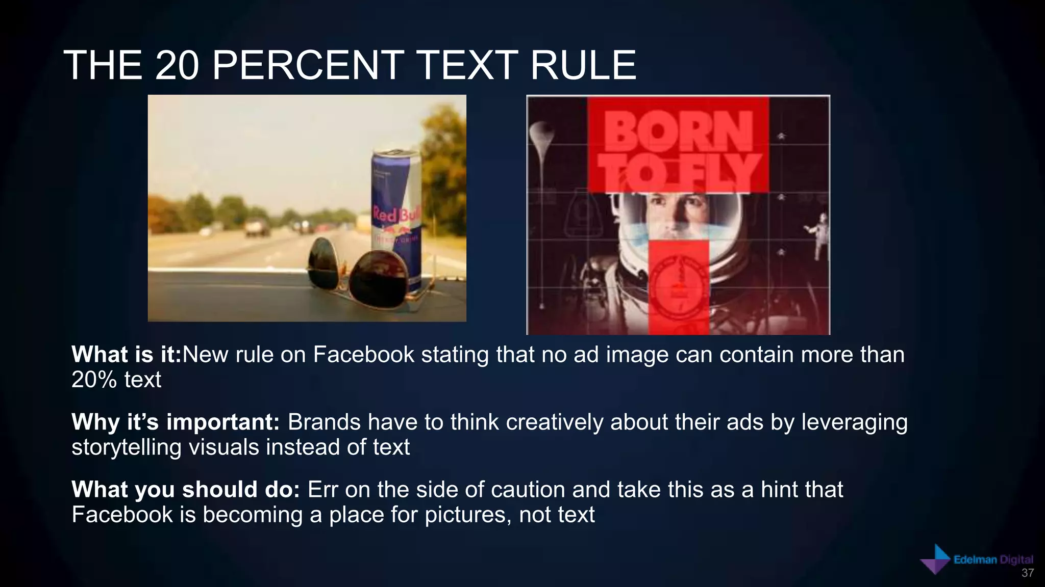 THE 20 PERCENT TEXT RULE




What is it:New rule on Facebook stating that no ad image can contain more than
20% text
Why it’s important: Brands have to think creatively about their ads by leveraging
storytelling visuals instead of text
What you should do: Err on the side of caution and take this as a hint that
Facebook is becoming a place for pictures, not text

                                                                                    37
 