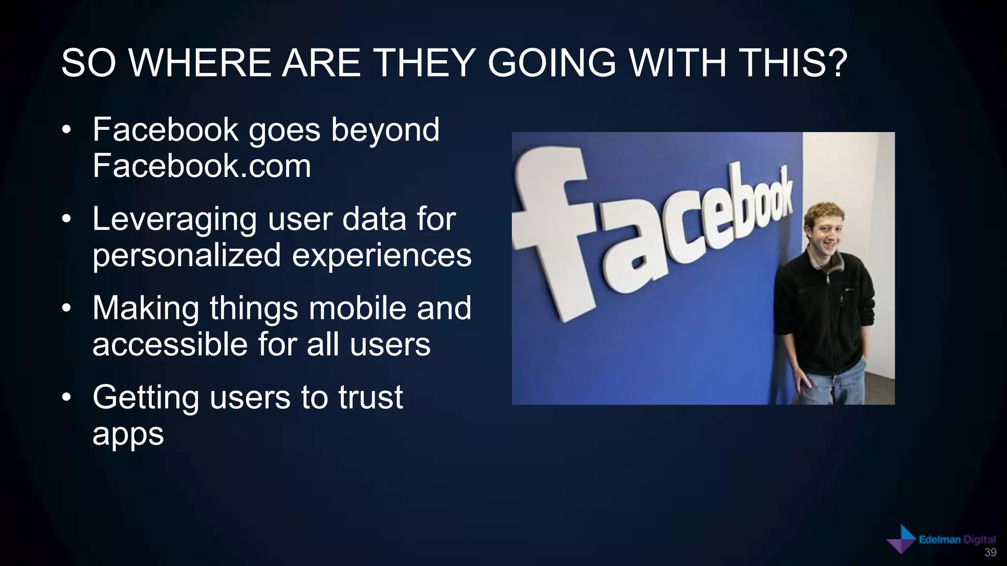 SO WHERE ARE THEY GOING WITH THIS?
• Facebook goes beyond
  Facebook.com
• Leveraging user data for
  personalized experiences
• Making things mobile and
  accessible for all users
• Getting users to trust
  apps


                                     39
 