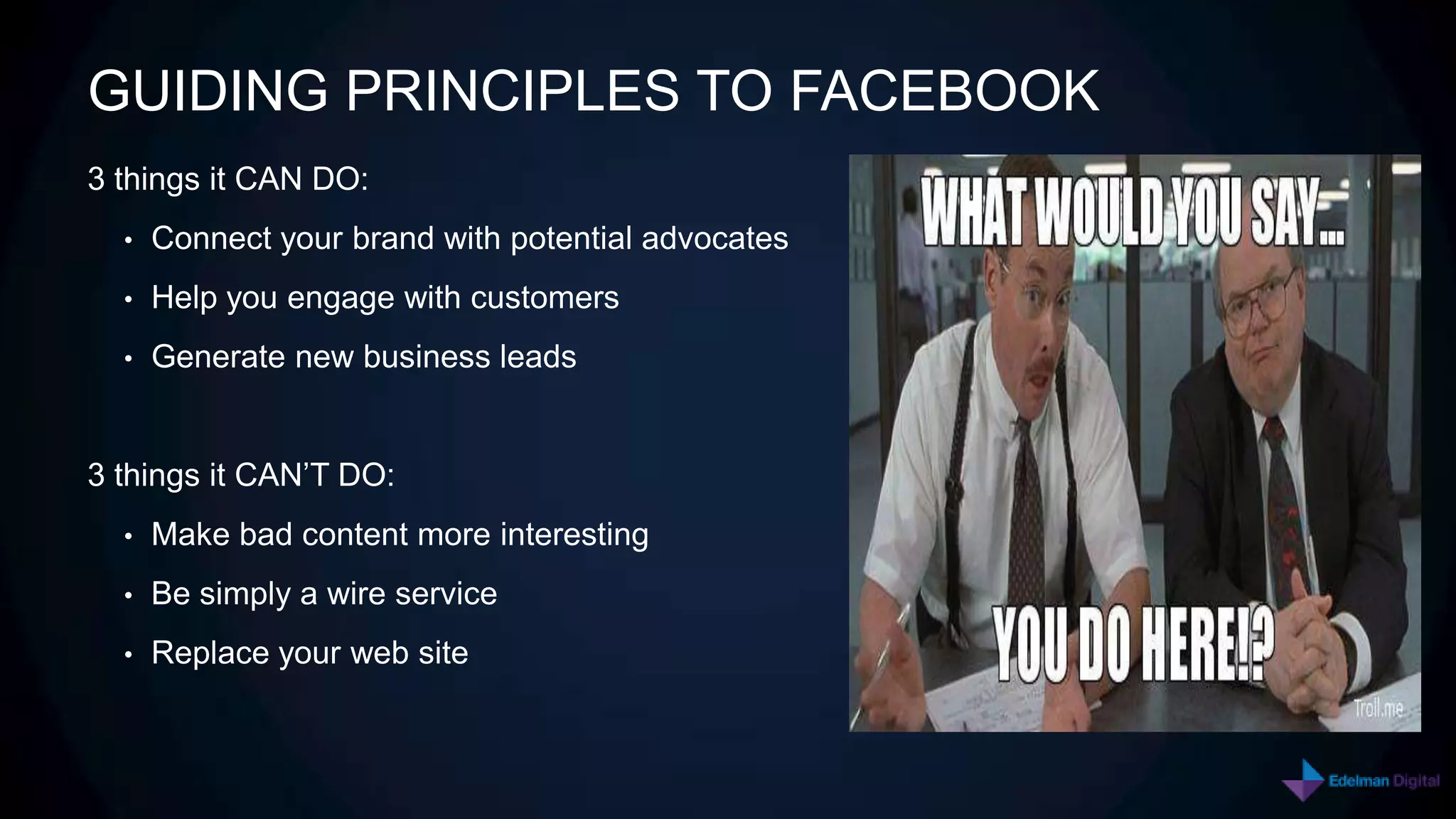 GUIDING PRINCIPLES TO FACEBOOK
3 things it CAN DO:
  •   Connect your brand with potential advocates
  •   Help you engage with customers
  •   Generate new business leads


3 things it CAN’T DO:
  •   Make bad content more interesting
  •   Be simply a wire service
  •   Replace your web site
 