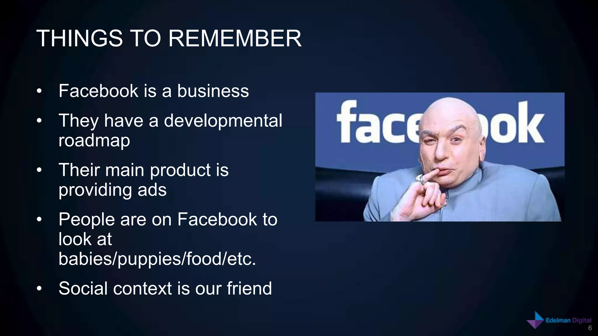THINGS TO REMEMBER

• Facebook is a business
• They have a developmental
  roadmap
• Their main product is
  providing ads
• People are on Facebook to
  look at
  babies/puppies/food/etc.
• Social context is our friend
                                 6
 