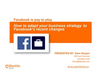 #LikeableWebinar	
  
PRESENTED BY Dave Kerpen
CEO and Founder
Likeable Local
Dave@likeable.com
Facebook is pay to play
How to adapt your business strategy to
Facebook’s recent changes
 