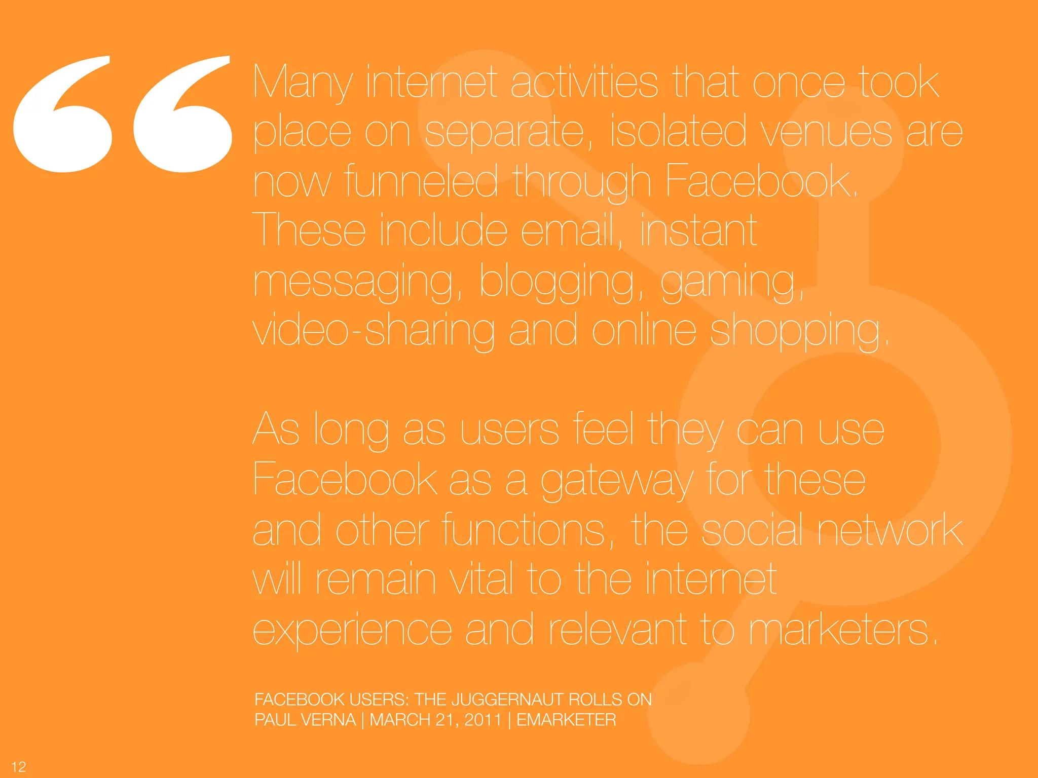 “
      Many internet activities that once took
      place on separate, isolated venues are
      now funneled through Facebook.
      These include email, instant
      messaging, blogging, gaming, !
      video-sharing and online shopping. !
      !
      As long as users feel they can use
      Facebook as a gateway for these !
      and other functions, the social network
      will remain vital to the internet
      experience and relevant to marketers.
          FACEBOOK USERS: THE JUGGERNAUT ROLLS ON
          PAUL VERNA | MARCH 21, 2011 | EMARKETER

12
 