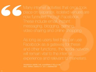 “
      Many internet activities that once took
      place on separate, isolated venues are
      now funneled through Facebook.
      These include email, instant
      messaging, blogging, gaming, !
      video-sharing and online shopping. !
      !
      As long as users feel they can use
      Facebook as a gateway for these !
      and other functions, the social network
      will remain vital to the internet
      experience and relevant to marketers.
          FACEBOOK USERS: THE JUGGERNAUT ROLLS ON
          PAUL VERNA | MARCH 21, 2011 | EMARKETER

12
 
