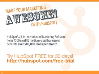 MAKE YOU R MARKETING
              MBEO!)
        ESWOH HU SP T
      AW ( IT
      HubSpot’s all-in-one Inbound Marketing Software
      helps 4500 small & medium-sized businesses
      generate over 500,000 leads per month.


      Try HubSpot FREE for 30 days!!
      http://hubspot.com/free-trial

20
 