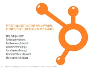 IF YOU THOUGHT THAT THIS WAS AWESOME,
      PERHAPS YOU’D LIKE TO BE FRIENDS ONLINE?
      blog.hubspot.com/
      Twitter.com/hubspot
      Facebook.com/hubspot
      Linkedin/com/hubspot
      Youtube.com/hubspot
       ickr.com/photos/hubspot
      Slideshare.net/hubspot

21
   NO SPROCKETS WERE HARMED IN THE MAKING OF THIS PRESENTATION.
 