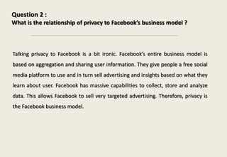 Question 2 :
What is the relationship of privacy to Facebook’s business model ?
Talking privacy to Facebook is a bit ironic. Facebook’s entire business model is
based on aggregation and sharing user information. They give people a free social
media platform to use and in turn sell advertising and insights based on what they
learn about user. Facebook has massive capabilities to collect, store and analyze
data. This allows Facebook to sell very targeted advertising. Therefore, privacy is
the Facebook business model.
 