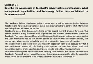 Question 3 :
Describe the weaknesses of Facebook’s privacy policies and features. What
management, organization, and technology factors have contributed to
those weaknesses?
The weakness behind Facebook's privacy issues was a lack of communication between
Facebook and its users. Users were not aware that they were able to control what information
was being shared with external parties.
Facebook’s use of their Beacon advertising service caused the first problem for users. This
service served as a way to inform users of purchases and activities of their friends outside of
Facebook. There were two problems with this service, first it was an opt-out service, meaning
the users themselves had to turn off the service to not have their information shared, and
second even when users turned off the service it continued to share their information.
The introduction of the “news feed” was met with opposition from users because they felt it
was too invasive. Instead of only sharing status updates the news feed shared additional
information such as profile updates, adding new friends, and adding new applications.
Incorrectly handling user information when deleting their accounts also caused a backlash for
Facebook. Facebook servers would keep user information permanently, with the reasoning
that it would be easier for the users to reactivate their accounts if they chose to.
 