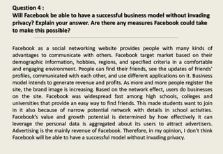 Question 4 :
Will Facebook be able to have a successful business model without invading
privacy? Explain your answer. Are there any measures Facebook could take
to make this possible?
Facebook as a social networking website provides people with many kinds of
advantages to communicate with others. Facebook target market based on their
demographic information, hobbies, regions, and specified criteria in a comfortable
and engaging environment. People can find their friends, see the updates of friends’
profiles, communicated with each other, and use different applications on it. Business
model intends to generate revenue and profits. As more and more people register the
site, the brand image is increasing. Based on the network effect, users do businesses
on the site. Facebook was widespread fast among high schools, colleges and
universities that provide an easy way to find friends. This made students want to join
in it also because of narrow potential network with details in school activities.
Facebook’s value and growth potential is determined by how effectively it can
leverage the personal data is aggregated about its users to attract advertisers.
Advertising is the mainly revenue of Facebook. Therefore, in my opinion, I don’t think
Facebook will be able to have a successful model without invading privacy.
 