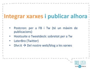 Integrar xarxes i publicar alhora
• Postcron: per a FB i Tw (té un màxim de
publicacions)
• Hootsuite o Tweetdeck: sobretot per a Tw
• LaterBro (Twitter)
• Dlvr.it  Del nostre web/blog a les xarxes
 