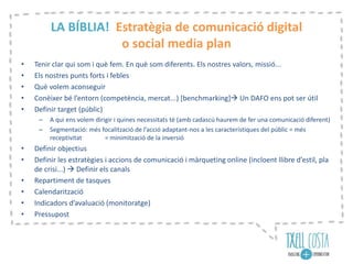 LA BÍBLIA! Estratègia de comunicació digital
o social media plan
• Tenir clar qui som i què fem. En què som diferents. Els nostres valors, missió...
• Els nostres punts forts i febles
• Què volem aconseguir
• Conèixer bé l’entorn (competència, mercat...) [benchmarking] Un DAFO ens pot ser útil
• Definir target (públic)
– A qui ens volem dirigir i quines necessitats té (amb cadascú haurem de fer una comunicació diferent)
– Segmentació: més focalització de l’acció adaptant-nos a les característiques del públic = més
receptivitat = minimització de la inversió
• Definir objectius
• Definir les estratègies i accions de comunicació i màrqueting online (incloent llibre d’estil, pla
de crisi...)  Definir els canals
• Repartiment de tasques
• Calendarització
• Indicadors d’avaluació (monitoratge)
• Pressupost
 
