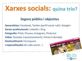 Xarxes socials: quina trio?
Segons públics i objectius
Generalistes: Facebook, Twitter (perfil social +alt) i Google+
Xarxes professionals: Linkedin i Xing
Fotografia: Flickr, Picassa, Instagram, Pinterest
Vídeo: Youtube (+posicionament), Vimeo (+durada)
Geolocalització: Foursquare
I especialitzades de cada sector…!
 