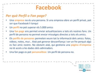 Facebook
Per què Perfil o Fan page?
• Una empresa no és una persona. Si una empresa obre un perfil privat, pot
ser que Facebook li tanqui
• Un perfil no pot superar els 5.000 amics
• Una fan page ens permet enviar actualitzacions a tots els nostres fans. Un
perfil de persona no permet enviar missatges directes a tots els amics.
• Els perfils de persones permeten veure tot la informació dels amics: fotos,
vídeos, notes, mur... Això pot generar desconfiança i ser un fre perquè algú
es faci amic nostre. No obstant això, qui gestiona una pàgina d'empresa
no té accés a les dades dels admiradors.
• Una fan page es pot personalitzar. Un perfil de persona no.
 