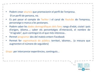 • Podem crear anuncis que promocionin el perfil de l'empresa.
D'un perfil de persona, no.
• Es pot posar el compte de Twitter i el canal de Youtube de l'empresa,
personatge o marca a les pestanyes.
• Podem saber les dades demogràfiques dels fans: rangs d'edat, ciutat i país
d'origen, idioma...; saber els percentatges d'interacció, el nombre de
"m'agrada", quin contingut és el que més interessa..
• Permet programar des del mateix entorn Facebook
• Permet fer segmentació de públics: territori, idiomes… (a mesura que
augmenten el número de seguidors)
Grups: per intercanviar experiències, continguts...
 