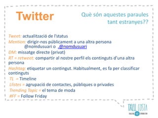 Tweet: actualització de l’status
Mention: dirigir-nos públicament a una altra persona
@nomdusuari o .@nomdusuari
DM: missatge directe (privat)
RT = retweet: compartir al nostre perfil els continguts d’una altra
persona
Hashtag: etiquetar un contingut. Habitualment, es fa per classificar
continguts
TL = Timeline
Llistes = agrupació de contactes, públiques o privades
Trending Topic = el tema de moda
#FF = Follow Friday
Què són aquestes paraules
tant estranyes??
Twitter
 