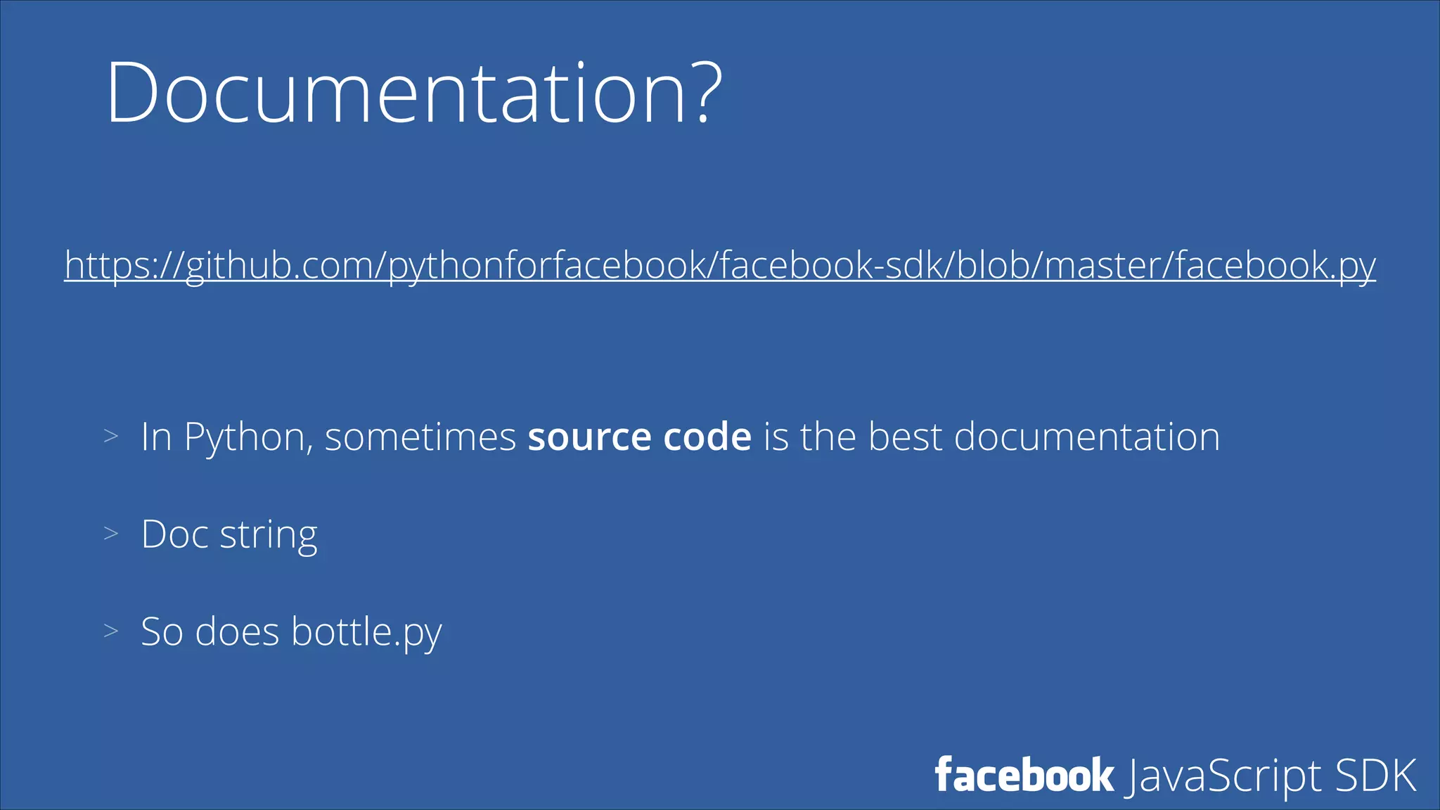 Documentation?
https://github.com/pythonforfacebook/facebook-sdk/blob/master/facebook.py

>

In Python, sometimes source code is the best documentation

>

Doc string

>

So does bottle.py

facebook JavaScript SDK

 