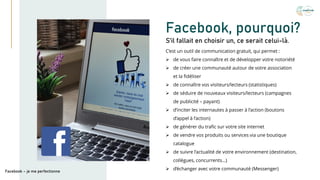 Facebook, pourquoi?
C’est un outil de communication gratuit, qui permet :
➢ de vous faire connaître et de développer votre notoriété
➢ de créer une communauté autour de votre association
et la fidéliser
➢ de connaître vos visiteurs/lecteurs (statistiques)
➢ de séduire de nouveaux visiteurs/lecteurs (campagnes
de publicité – payant)
➢ d’inciter les internautes à passer à l’action (boutons
d’appel à l’action)
➢ de générer du trafic sur votre site internet
➢ de vendre vos produits ou services via une boutique
catalogue
➢ de suivre l’actualité de votre environnement (destination,
collègues, concurrents…)
➢ d’échanger avec votre communauté (Messenger)
S’il fallait en choisir un, ce serait celui-là.
Facebook – je me perfectionne
 