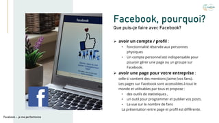 Facebook, pourquoi?
➢ avoir un compte / profil :
• fonctionnalité réservée aux personnes
physiques
• Un compte personnel est indispensable pour
pouvoir gérer une page ou un groupe sur
Facebook.
➢ avoir une page pour votre entreprise :
celle-ci contient des mentions j'aime (vos fans).
Les pages sur Facebook sont accessibles à tout le
monde et utilisables par tous et propose :
• des outils de statistiques ,
• un outil pour programmer et publier vos posts.
• La vue sur le nombre de fans
La présentation entre page et profil est différente.
Que puis-je faire avec Facebook?
Facebook – je me perfectionne
 