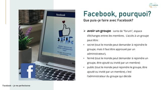 Facebook, pourquoi?
➢ avoir un groupe : sorte de "forum", espace
d'échanges entres les membres. L'accès à un groupe
peut être :
• secret (tout le monde peut demander à rejoindre le
groupe, mais il faut être approuvé par un
administrateur),
• fermé (tout le monde peut demander à rejoindre un
groupe, être ajouté ou invité par un membre)
• public (tout le monde peut rejoindre le groupe, être
ajouté ou invité par un membre), c'est
l'administrateur du groupe qui décide
Que puis-je faire avec Facebook?
Facebook – je me perfectionne
 