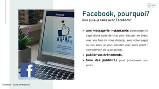 Facebook, pourquoi?
➢ une messagerie instantanée, (Messenger) il
s'agit d'une sorte de chat pour discuter en direct
avec vos fans (si vous discutez avec votre page)
ou vos amis (si vous discutez avec votre profil :
nom prénom de la personne).
➢ publier vos événements.
➢ faire des publicités pour promouvoir vos
posts.
Que puis-je faire avec Facebook?
Facebook – je me perfectionne
 