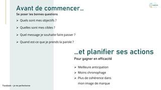 Avant de commencer…
➢ Quels sont mes objectifs ?
➢ Quelles sont mes cibles ?
➢ Quel message je souhaite faire passer ?
➢ Quand est-ce que je prends la parole ?
Se poser les bonnes questions
Facebook – je me perfectionne
➢ Meilleure anticipation
➢ Moins chronophage
➢ Plus de cohérence dans
mon image de marque
…et planifier ses actions
Pour gagner en efficacité
 
