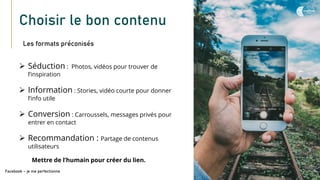 Choisir le bon contenu
Les formats préconisés
Facebook – je me perfectionne
➢ Séduction : Photos, vidéos pour trouver de
l’inspiration
➢ Information : Stories, vidéo courte pour donner
l’info utile
➢ Conversion : Carroussels, messages privés pour
entrer en contact
➢ Recommandation : Partage de contenus
utilisateurs
Mettre de l’humain pour créer du lien.
 