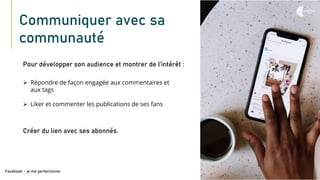 Communiquer avec sa
communauté
Pour développer son audience et montrer de l’intérêt :
Facebook – je me perfectionne
➢ Répondre de façon engagée aux commentaires et
aux tags
➢ Liker et commenter les publications de ses fans
Créer du lien avec ses abonnés.
 
