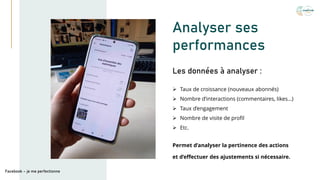 Analyser ses
performances
➢ Taux de croissance (nouveaux abonnés)
➢ Nombre d’interactions (commentaires, likes…)
➢ Taux d’engagement
➢ Nombre de visite de profil
➢ Etc.
Les données à analyser :
Facebook – je me perfectionne
Permet d’analyser la pertinence des actions
et d’effectuer des ajustements si nécessaire.
 