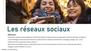 Les réseaux sociaux
Définition
Facebook – je me perfectionne
L’expression réseaux sociaux désigne de manière plus large les médias sociaux qui regroupent toutes les activités qui intègrent
une technologie (ici Internet), des interactions sociales entre les individus (commentaires, messages, partages, avis…) et la
création de contenus (photos, vidéos, articles…).
Bien souvent ces médias sociaux se regroupent autour d’une communauté pour créer du sens : famille, groupes d’amis,
collègues, centres d’intérêt communs…
 