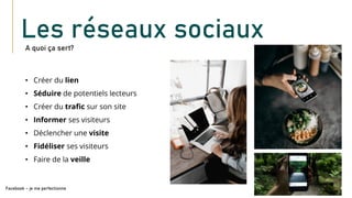 • Créer du lien
• Séduire de potentiels lecteurs
• Créer du trafic sur son site
• Informer ses visiteurs
• Déclencher une visite
• Fidéliser ses visiteurs
• Faire de la veille
A quoi ça sert?
Facebook – je me perfectionne
Les réseaux sociaux
 