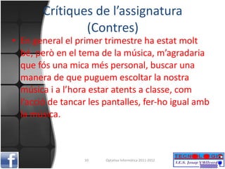 Crítiques de l’assignatura (Contres) En general el primer trimestre ha estat molt bé, però en el tema de la música, m’agradaria que fós una mica més personal, buscar una manera de que puguem escoltar la nostra música i a l’hora estar atents a classe, com l’acció de tancar les pantalles, fer-ho igual amb la música. Optativa Informàtica 2011-2012 