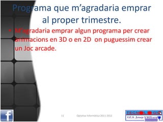 Programa que m’agradaria emprar al proper trimestre. M’agradaria emprar algun programa per crear animacions en 3D o en 2D  on puguessim crear un Joc arcade. Optativa Informàtica 2011-2012 