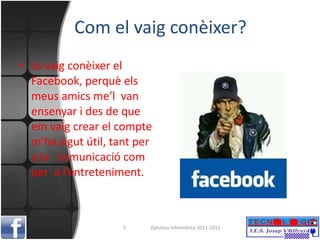 Com el vaig conèixer? Jo vaig conèixer el Facebook, perquè els meus amics me’l  van ensenyar i des de que em vaig crear el compte m’ha sigut útil, tant per a la  comunicació com per  a l’entreteniment. Optativa Informàtica 2011-2012 