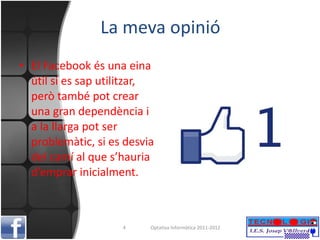 La  meva  opinió El Facebook és una eina útil si es sap utilitzar, però també pot crear una gran dependència i a la llarga pot ser problemàtic, si es desvia del camí al que s’hauria d’emprar inicialment. Optativa Informàtica 2011-2012 
