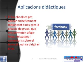 Aplicacions didàctiques El Facebook es pot aplicar didacticament mitjançant eines com la creació de grups, que ens permeten afegir fotos, missatges i comentaris sobre el tema al qual va dirigit el grup. Optativa Informàtica 2011-2012 
