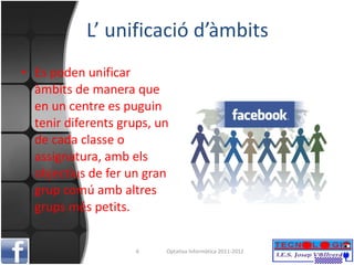 L’ unificació d’àmbits Es poden unificar àmbits de manera que en un centre es puguin tenir diferents grups, un de cada classe o assignatura, amb els objectius de fer un gran grup comú amb altres grups més petits. Optativa Informàtica 2011-2012 