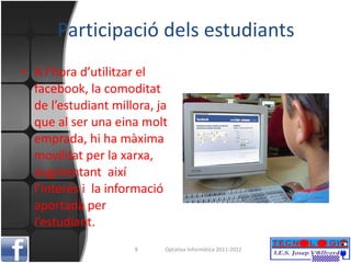 Participació dels estudiants A l’hora d’utilitzar el facebook, la comoditat de l’estudiant millora, ja que al ser una eina molt emprada, hi ha màxima movilitat per la xarxa, augmentant  així l’interés i  la informació aportada per l’estudiant. Optativa Informàtica 2011-2012 