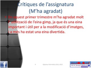 Crítiques de l’assignatura (M’ha agradat) En aquest primer trimestre m’ha agradat molt l’ utilització de l’eina gimp, ja que és una eina important i útil per a la modificació d’imatges, i a més ha estat una eina divertida. Optativa Informàtica 2011-2012 