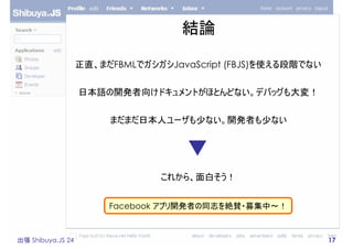 結論

                   正直、まだFBMLでガシガシJavaScript (FBJS)を使える段階でない


                   日本語の開発者向けドキュメントがほとんどない。デバッグも大変！


   ...