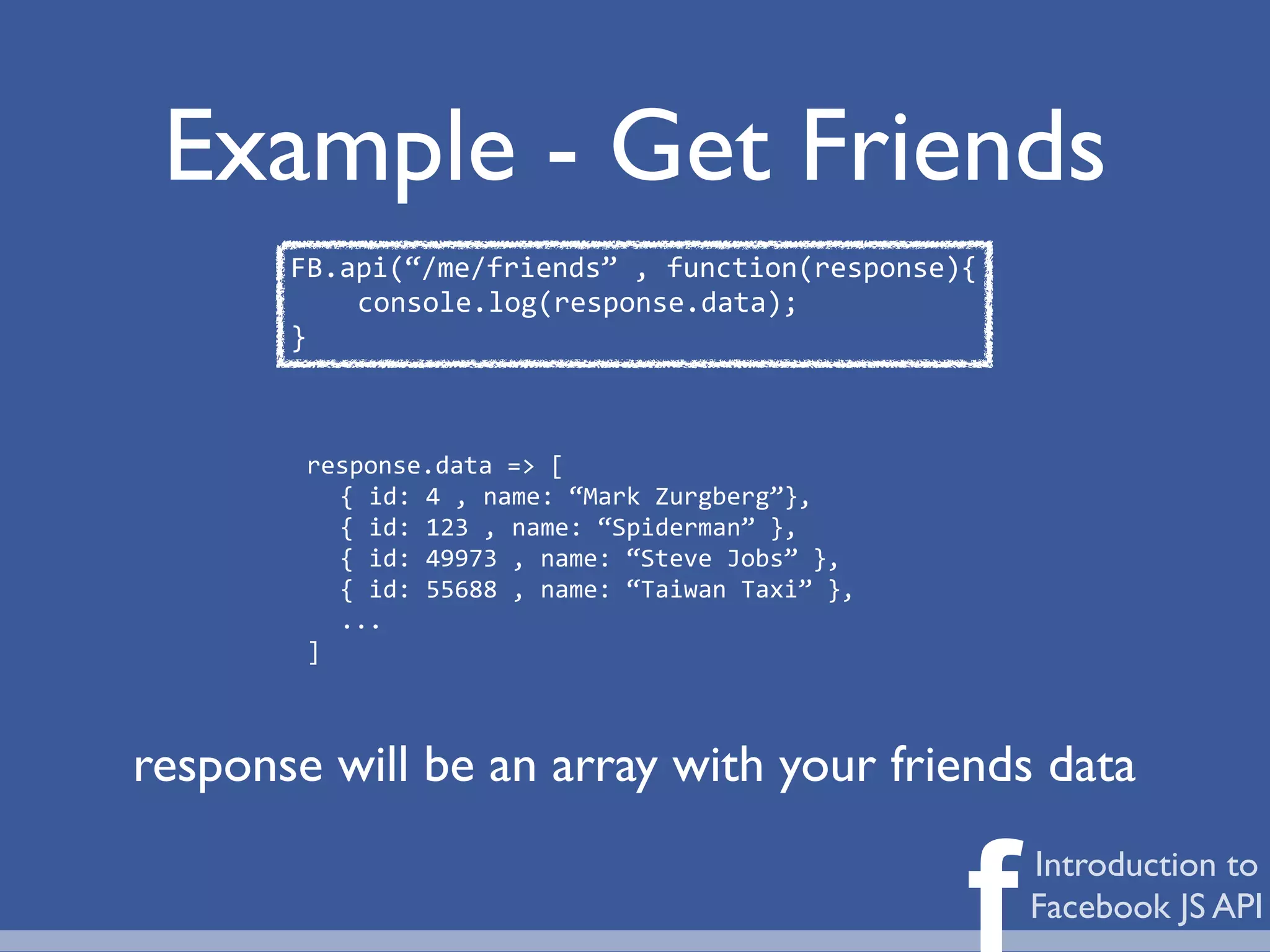 Example - Get Friends
       FB.api(“/me/friends”	
  ,	
  function(response){
           console.log(response.data);
       }



        response.data	
  =>	
  [
          {	
  id:	
  4	
  ,	
  name:	
  “Mark	
  Zurgberg”},
          {	
  id:	
  123	
  ,	
  name:	
  “Spiderman”	
  },
          {	
  id:	
  49973	
  ,	
  name:	
  “Steve	
  Jobs”	
  },
          {	
  id:	
  55688	
  ,	
  name:	
  “Taiwan	
  Taxi”	
  },
          ...
        ]



response will be an array with your friends data


                                                                      f   Introduction to
                                                                          Facebook JS API
 
